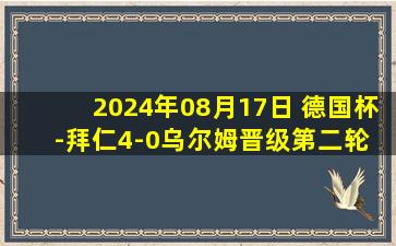 2024年08月17日 德国杯-拜仁4-0乌尔姆晋级第二轮 孔帕尼执教开门红穆勒双响